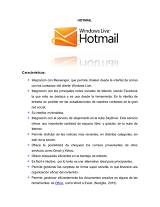 HOTMAIL
Características:
Integración con Messenger, que permite chatear desde la interfaz de correo
con los contactos del cliente Windows Live.
Integración con las principales redes sociales de Internet, siendo Facebook
la que más se destaca y se usa desde la herramienta. En la interfaz de
entrada es posible ver las actualizaciones de nuestros contactos en la gran
red social.
Su interfaz minimalista.
Integración con el servicio de alojamiento en la nube SkyDrive. Este servicio
ofrece una importante cantidad de espacio libre, y gratuito, en la nube de
Internet.
Permite disfrutar de las noticias más recientes, en distintas categorías, sin
salir de la sesión.
Ofrece la posibilidad de chequear los correos provenientes de otros
servicios como Gmail y Yahoo.
Ofrece búsquedas eficientes en la bandeja de entrada.
Es fácil e intuitivo, por lo tanto es una alternativa ideal para principiantes.
Permite gestionar las carpetas de forma super sencilla, lo que favorece una
organización eficaz del contenido.
Permite gestionar eficientemente los documentos creados en alguna de las
herramientas de Office, como Word o Excel. (Noziglia, 2015)
 