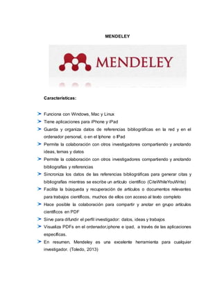MENDELEY
Características:
Funciona con Windows, Mac y Linux
Tiene aplicaciones para iPhone y iPad
Guarda y organiza datos de referencias bibliográficas en la red y en el
ordenador personal, o en el Iphone o IPad
Permite la colaboración con otros investigadores compartiendo y anotando
ideas, temas y datos
Permite la colaboración con otros investigadores compartiendo y anotando
bibliografías y referencias
Sincroniza los datos de las referencias bibliográficas para generar citas y
bibliografías mientras se escribe un artículo científico (CiteWhileYouWrite)
Facilita la búsqueda y recuperación de artículos o documentos relevantes
para trabajos científicos, muchos de ellos con acceso al texto completo
Hace posible la colaboración para compartir y anotar en grupo artículos
científicos en PDF
Sirve para difundir el perfil investigador: datos, ideas y trabajos
Visualiza PDFs en el ordenador,iphone e ipad, a través de las aplicaciones
específicas.
En resumen, Mendeley es una excelente herramienta para cualquier
investigador. (Toledo, 2013)
 