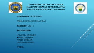 UNIVERSIDAD CENTRAL DEL ECUADOR
FACULTAD DE CIENCIAS ADMINISTRATIVAS
ESCUELA DE CONTABILIDAD Y AUDITORIA
ASIGNATURA: INFORMATICA
TEMA: RECREACIÓN PARA NIÑAS
PARALELO: CA3 – 1
INTEGRANTES:
•GRACIELA ANDRADE
•FRANKLIN JATIVA
•PABLO SIMBAÑA
•KARINA REMACHE
TUTOR:
 