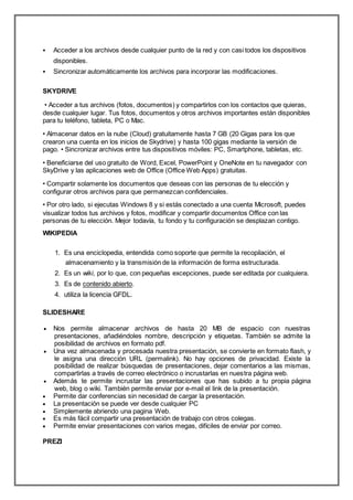  Acceder a los archivos desde cualquier punto de la red y con casi todos los dispositivos
disponibles.
 Sincronizar automáticamente los archivos para incorporar las modificaciones.
SKYDRIVE
• Acceder a tus archivos (fotos, documentos) y compartirlos con los contactos que quieras,
desde cualquier lugar. Tus fotos, documentos y otros archivos importantes están disponibles
para tu teléfono, tableta, PC o Mac.
• Almacenar datos en la nube (Cloud) gratuitamente hasta 7 GB (20 Gigas para los que
crearon una cuenta en los inicios de Skydrive) y hasta 100 gigas mediante la versión de
pago. • Sincronizar archivos entre tus dispositivos móviles: PC, Smartphone, tabletas, etc.
• Beneficiarse del uso gratuito de Word, Excel, PowerPoint y OneNote en tu navegador con
SkyDrive y las aplicaciones web de Office (Office Web Apps) gratuitas.
• Compartir solamente los documentos que deseas con las personas de tu elección y
configurar otros archivos para que permanezcan confidenciales.
• Por otro lado, si ejecutas Windows 8 y si estás conectado a una cuenta Microsoft, puedes
visualizar todos tus archivos y fotos, modificar y compartir documentos Office con las
personas de tu elección. Mejor todavía, tu fondo y tu configuración se desplazan contigo.
WIKIPEDIA
1. Es una enciclopedia, entendida como soporte que permite la recopilación, el
almacenamiento y la transmisión de la información de forma estructurada.
2. Es un wiki, por lo que, con pequeñas excepciones, puede ser editada por cualquiera.
3. Es de contenido abierto.
4. utiliza la licencia GFDL.
SLIDESHARE
 Nos permite almacenar archivos de hasta 20 MB de espacio con nuestras
presentaciones, añadiéndoles nombre, descripción y etiquetas. También se admite la
posibilidad de archivos en formato pdf.
 Una vez almacenada y procesada nuestra presentación, se convierte en formato flash, y
le asigna una dirección URL (permalink). No hay opciones de privacidad. Existe la
posibilidad de realizar búsquedas de presentaciones, dejar comentarios a las mismas,
compartirlas a través de correo electrónico o incrustarlas en nuestra página web.
 Además te permite incrustar las presentaciones que has subido a tu propia página
web, blog o wiki. También permite enviar por e-mail el link de la presentación.
 Permite dar conferencias sin necesidad de cargar la presentación.
 La presentación se puede ver desde cualquier PC
 Simplemente abriendo una pagina Web.
 Es más fácil compartir una presentación de trabajo con otros colegas.
 Permite enviar presentaciones con varios megas, difíciles de enviar por correo.
PREZI
 