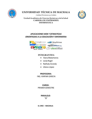 UNIVERSIDAD TÉCNICA DE MACHALA
Calidad,PertinenciayCalidez
Unidad Académica de Ciencias Químicas y de la Salud
CARRERA DE ENFERMERÍA
INFORMÁTICA
APLICACIONES WEB Y OFIMATICAS
ORIENTADAS A LA EDUCACIÓN Y ENFERMERIA
INTEGRANTES:
 Iliana Matamoros
 Lesly Rogel
 Nathaly Granda
 Liliana López
PROFESORA:
ING. KARINA GARCIA
CURSO:
PRIMER SEMESTRE
PARALELO:
“B”
EL ORO – MACHALA
 