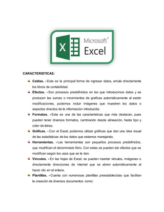 CARACTERISTICAS:
Celdas. - Esta es la principal forma de ingresar datos, emula directamente
los libros de contabilidad.
Efectos. - Son procesos predefinidos en los que introducimos datos y se
producen las sumas o movimientos de graficas automáticamente al existir
modificaciones, podemos incluir imágenes que muestren los datos o
aspectos directos de la información introducida.
Formatos. - Esta es una de las características que más destacan, pues
pueden tener diversos formatos, cambiando desde alineación, hasta tipo y
color de letras.
Gráficas. - Con el Excel, podemos utilizar gráficas que dan una idea visual
de las estadísticas de los datos que estamos manejando.
Herramientas. - Las herramientas son pequeños procesos predefinidos,
que modifican el denominado libro. Con estas se pueden dar efectos que se
modifican según los usos que se le den.
Vínculos. - En las hojas de Excel, se pueden insertar vínculos, imágenes o
directamente direcciones de internet que se abren automáticamente al
hacer clic en el enlace.
Plantillas. - Cuenta con numerosas plantillas preestablecidas que facilitan
la creación de diversos documentos como:
 