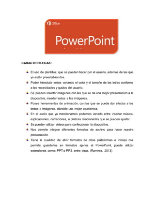 CARACTERISTICAS:
El uso de plantillas; que se pueden hacer por el usuario, además de las que
ya están preestablecidas.
Poder introducir textos variando el color y el tamaño de las letras conforme
a las necesidades y gustos del usuario.
Se pueden insertar imágenes con las que se da una mejor presentación a la
diapositiva, insertar textos a las imágenes.
Posee herramientas de animación, con las que se puede dar efectos a los
textos e imágenes, dándole una mejor apariencia.
En el audio que ya mencionamos podemos variarlo entre insertar música,
explicaciones, narraciones, o pláticas relacionadas que se pueden ajustar.
Se pueden utilizar videos para confeccionar la diapositiva.
Nos permite integrar diferentes formatos de archivo para hacer nuestra
presentación.
Tiene la cualidad de abrir formatos de otras plataformas e incluso nos
permite guardarlos en formatos ajenos al PowerPoint, puede utilizar
extensiones como: PPT o PPS, entre otras. (Ramírez, 2013)
 