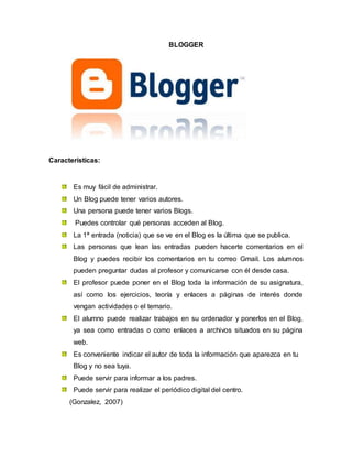 BLOGGER
Características:
Es muy fácil de administrar.
Un Blog puede tener varios autores.
Una persona puede tener varios Blogs.
Puedes controlar qué personas acceden al Blog.
La 1ª entrada (noticia) que se ve en el Blog es la última que se publica.
Las personas que lean las entradas pueden hacerte comentarios en el
Blog y puedes recibir los comentarios en tu correo Gmail. Los alumnos
pueden preguntar dudas al profesor y comunicarse con él desde casa.
El profesor puede poner en el Blog toda la información de su asignatura,
así como los ejercicios, teoría y enlaces a páginas de interés donde
vengan actividades o el temario.
El alumno puede realizar trabajos en su ordenador y ponerlos en el Blog,
ya sea como entradas o como enlaces a archivos situados en su página
web.
Es conveniente indicar el autor de toda la información que aparezca en tu
Blog y no sea tuya.
Puede servir para informar a los padres.
Puede servir para realizar el periódico digital del centro.
(Gonzalez, 2007)
 