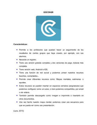 GOCONQR
Características:
Permite a los profesores que puedan hacer un seguimiento de los
resultados de ciertos grupos que haya creado, por ejemplo, con sus
alumnos.
Necesita un registro.
Tiene una versión gratuita completa y dos versiones de pago, todavía más
completa.
Tiene versión web, Android e IOS.
Tiene una función de red social y podemos pinear nuestros recursos
favoritos, comentarlos...
Permite crear diferentes recursos como: Mapas mentales, exámenes o
apuntes.
Estos recursos se pueden insertar en espacios cerrados (asignaturas) que
podemos configurar como un curso, o bien podemos compartirlos, por email
o vía enlace.
También permite descargarlo como imagen e imprimirlo o insertarlo en
otros documentos.
Una vez hecho nuestro mapa mental, podemos crear una secuencia para
que se pueda ver como una presentación.
(Lara, 2015)
 
