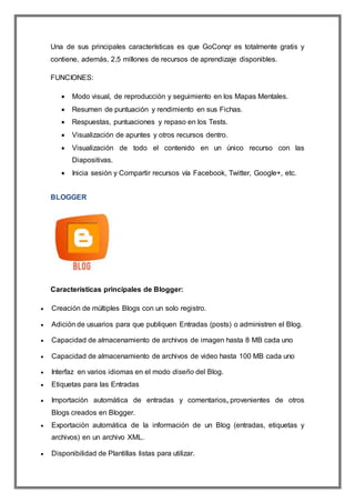 Una de sus principales características es que GoConqr es totalmente gratis y
contiene, además, 2,5 millones de recursos de aprendizaje disponibles.
FUNCIONES:
 Modo visual, de reproducción y seguimiento en los Mapas Mentales.
 Resumen de puntuación y rendimiento en sus Fichas.
 Respuestas, puntuaciones y repaso en los Tests.
 Visualización de apuntes y otros recursos dentro.
 Visualización de todo el contenido en un único recurso con las
Diapositivas.
 Inicia sesión y Compartir recursos vía Facebook, Twitter, Google+, etc.
BLOGGER
Características principales de Blogger:
 Creación de múltiples Blogs con un solo registro.
 Adición de usuarios para que publiquen Entradas (posts) o administren el Blog.
 Capacidad de almacenamiento de archivos de imagen hasta 8 MB cada uno
 Capacidad de almacenamiento de archivos de video hasta 100 MB cada uno
 Interfaz en varios idiomas en el modo diseño del Blog.
 Etiquetas para las Entradas
 Importación automática de entradas y comentarios, provenientes de otros
Blogs creados en Blogger.
 Exportación automática de la información de un Blog (entradas, etiquetas y
archivos) en un archivo XML.
 Disponibilidad de Plantillas listas para utilizar.
 