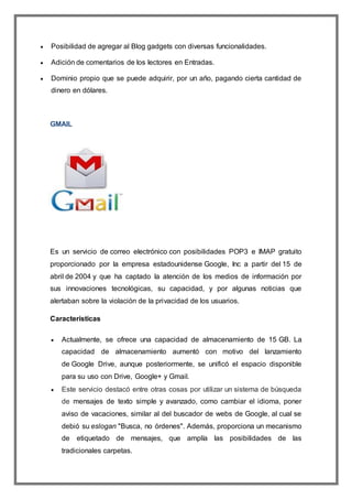  Posibilidad de agregar al Blog gadgets con diversas funcionalidades.
 Adición de comentarios de los lectores en Entradas.
 Dominio propio que se puede adquirir, por un año, pagando cierta cantidad de
dinero en dólares.
GMAIL
Es un servicio de correo electrónico con posibilidades POP3 e IMAP gratuito
proporcionado por la empresa estadounidense Google, Inc a partir del 15 de
abril de 2004 y que ha captado la atención de los medios de información por
sus innovaciones tecnológicas, su capacidad, y por algunas noticias que
alertaban sobre la violación de la privacidad de los usuarios.
Características
 Actualmente, se ofrece una capacidad de almacenamiento de 15 GB. La
capacidad de almacenamiento aumentó con motivo del lanzamiento
de Google Drive, aunque posteriormente, se unificó el espacio disponible
para su uso con Drive, Google+ y Gmail.
 Este servicio destacó entre otras cosas por utilizar un sistema de búsqueda
de mensajes de texto simple y avanzado, como cambiar el idioma, poner
aviso de vacaciones, similar al del buscador de webs de Google, al cual se
debió su eslogan "Busca, no órdenes". Además, proporciona un mecanismo
de etiquetado de mensajes, que amplía las posibilidades de las
tradicionales carpetas.
 