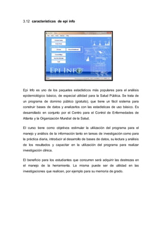 3.12 características de epi info
Epi Info es uno de los paquetes estadísticos más populares para el análisis
epidemiológico básico, de especial utilidad para la Salud Pública. Se trata de
un programa de dominio público (gratuito), que tiene un fácil sistema para
construir bases de datos y analizarlos con las estadísticas de uso básico. Es
desarrollado en conjunto por el Centro para el Control de Enfermedades de
Atlanta y la Organización Mundial de la Salud.
El curso tiene como objetivos estimular la utilización del programa para el
manejo y análisis de la información tanto en tareas de investigación como para
la práctica diaria, introducir al desarrollo de bases de datos, su lectura y análisis
de los resultados y capacitar en la utilización del programa para realizar
investigación clínica.
El beneficio para los estudiantes que concurren será adquirir las destrezas en
el manejo de la herramienta. La misma puede ser de utilidad en las
investigaciones que realicen, por ejemplo para su memoria de grado.
 