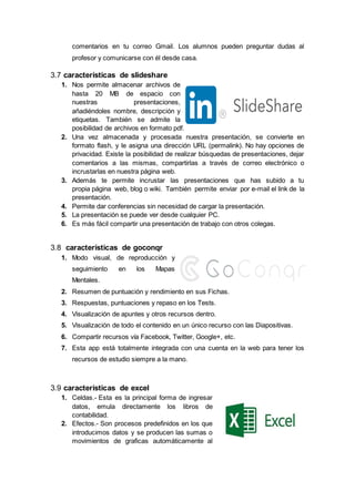 comentarios en tu correo Gmail. Los alumnos pueden preguntar dudas al
profesor y comunicarse con él desde casa.
3.7 características de slideshare
1. Nos permite almacenar archivos de
hasta 20 MB de espacio con
nuestras presentaciones,
añadiéndoles nombre, descripción y
etiquetas. También se admite la
posibilidad de archivos en formato pdf.
2. Una vez almacenada y procesada nuestra presentación, se convierte en
formato flash, y le asigna una dirección URL (permalink). No hay opciones de
privacidad. Existe la posibilidad de realizar búsquedas de presentaciones, dejar
comentarios a las mismas, compartirlas a través de correo electrónico o
incrustarlas en nuestra página web.
3. Además te permite incrustar las presentaciones que has subido a tu
propia página web, blog o wiki. También permite enviar por e-mail el link de la
presentación.
4. Permite dar conferencias sin necesidad de cargar la presentación.
5. La presentación se puede ver desde cualquier PC.
6. Es más fácil compartir una presentación de trabajo con otros colegas.
3.8 características de goconqr
1. Modo visual, de reproducción y
seguimiento en los Mapas
Mentales.
2. Resumen de puntuación y rendimiento en sus Fichas.
3. Respuestas, puntuaciones y repaso en los Tests.
4. Visualización de apuntes y otros recursos dentro.
5. Visualización de todo el contenido en un único recurso con las Diapositivas.
6. Compartir recursos vía Facebook, Twitter, Google+, etc.
7. Esta app está totalmente integrada con una cuenta en la web para tener los
recursos de estudio siempre a la mano.
3.9 características de excel
1. Celdas.- Esta es la principal forma de ingresar
datos, emula directamente los libros de
contabilidad.
2. Efectos.- Son procesos predefinidos en los que
introducimos datos y se producen las sumas o
movimientos de graficas automáticamente al
 