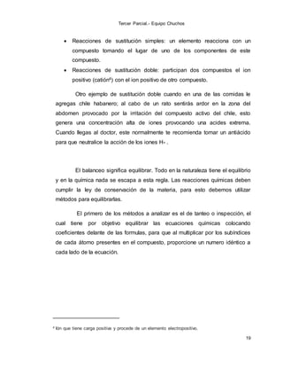 Tercer Parcial.- Equipo Chuchos
19
 Reacciones de sustitución simples: un elemento reacciona con un
compuesto tomando el lugar de uno de los componentes de este
compuesto.
 Reacciones de sustitución doble: participan dos compuestos el ion
positivo (catión4) con el ion positivo de otro compuesto.
Otro ejemplo de sustitución doble cuando en una de las comidas le
agregas chile habanero; al cabo de un rato sentirás ardor en la zona del
abdomen provocado por la irritación del compuesto activo del chile, esto
genera una concentración alta de iones provocando una acides extrema.
Cuando llegas al doctor, este normalmente te recomienda tomar un antiácido
para que neutralice la acción de los iones H+ .
El balanceo significa equilibrar. Todo en la naturaleza tiene el equilibrio
y en la química nada se escapa a esta regla. Las reacciones químicas deben
cumplir la ley de conservación de la materia, para esto debemos utilizar
métodos para equilibrarlas.
El primero de los métodos a analizar es el de tanteo o inspección, el
cual tiene por objetivo equilibrar las ecuaciones químicas colocando
coeficientes delante de las formulas, para que al multiplicar por los subíndices
de cada átomo presentes en el compuesto, proporcione un numero idéntico a
cada lado de la ecuación.
4 Ión que tiene carga positiva y procede de un elemento electropositivo.
 