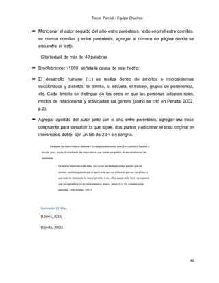 Tercer Parcial.- Equipo Chuchos
40
 Mencionar el autor seguido del año entre paréntesis, texto original entre comillas,
se cierran comillas y entre paréntesis, agregar el número de página donde se
encuentra el texto.
Cita textual de más de 40 palabras
 Bronfebrenner (1989) señala la causa de este hecho:
 El desarrollo humano (…) se realiza dentro de ámbitos o microsistemas
escalonados y distintos: la familia, la escuela, el trabajo, grupos de pertenencia,
etc. Cada ámbito se distingue de los otros en que las personas adoptan roles,
modos de relacionarse y actividades sui generis (como se citó en Peralta, 2002,
p.2).
 Agregar apellido del autor junto con el año entre paréntesis, agregar una frase
congruente para describir lo que sigue, dos puntos y adicionar el texto original en
interlineado doble, con un tab de 2.54 sin sangría.
Ilustración 13 Citas
(López, 2015)
(Ojeda, 2015).
 