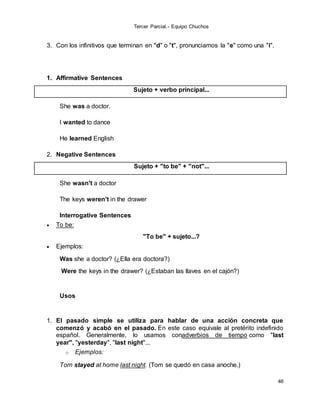 Tercer Parcial.- Equipo Chuchos
46
3. Con los infinitivos que terminan en "d" o "t", pronunciamos la "e" como una "i".
1. Affirmative Sentences
Sujeto + verbo principal...
She was a doctor.
I wanted to dance
He learned English
2. Negative Sentences
Sujeto + "to be" + "not"...
She wasn't a doctor
The keys weren't in the drawer
Interrogative Sentences
 To be:
"To be" + sujeto...?
 Ejemplos:
Was she a doctor? (¿Ella era doctora?)
Were the keys in the drawer? (¿Estaban las llaves en el cajón?)
Usos
1. El pasado simple se utiliza para hablar de una acción concreta que
comenzó y acabó en el pasado. En este caso equivale al pretérito indefinido
español. Generalmente, lo usamos conadverbios de tiempo como "last
year", "yesterday", "last night"...
o Ejemplos:
Tom stayed at home last night. (Tom se quedó en casa anoche.)
 