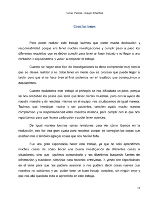 Tercer Parcial.- Equipo Chuchos
73
Conclusiones
Para poder realizar este trabajo tuvimos que poner mucha dedicación y
responsabilidad porque era tener muchas investigaciones y cumplir paso a paso los
diferentes requisitos que se deben cumplir para tener un buen trabajo y no llegar a una
confusión o equivocarnos y volver a empezar el trabajo.
Cuando se hagan este tipo de investigaciones se debe comprender muy bien lo
que se desea realizar y se debe tener en mente que es proceso que puede llegar a
tardar pero que si se hace bien al final podemos ver el resultado que conseguimos o
descubrimos.
Cuando realizamos este trabajo al principio se nos dificultaba un poco, porque
se nos olvidaban los pasos que tenía que llevar ciertas muestras, pero con la ayuda de
nuestra maestra y de nosotros mismos en el equipo, nos ayudábamos de igual manera.
Tuvimos que investigar mucho y ser pacientes, también ayudo mucho nuestro
compromiso y la responsabilidad entre nosotros mismos, para cumplir con lo que nos
repartíamos para que hiciera cada quien y poder tener avances.
De igual manera tuvimos varias revisiones para ver cómo íbamos en la
realización, eso fue otra gran ayuda para nosotros porque se corregían las cosas que
estaban mal o también agregar cosas que nos hacían falta.
Fue una gran experiencia hacer este trabajo, ya que no solo aprendimos
muchas cosas de cómo hacer una buena investigación de diferentes cosas o
situaciones, sino que pudimos comprobarlo y nos divertimos buscando fuentes de
información y buscando personas para hacerles entrevistas, o yendo con especialistas
en el tema para que nos pudiera asesorar o nos pudiera decir cosas nuevas que
nosotros no sabíamos y así poder tener un buen trabajo completo, sin ningún error y
que nos allá quedado todo lo aprendido en este trabajo.
 
