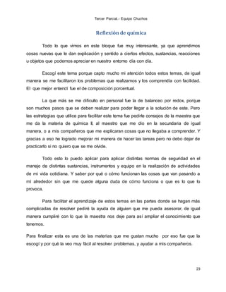 Tercer Parcial.- Equipo Chuchos
23
Reflexión de química
Todo lo que vimos en este bloque fue muy interesante, ya que aprendimos
cosas nuevas que le dan explicación y sentido a ciertos efectos, sustancias, reacciones
u objetos que podemos apreciar en nuestro entorno día con día.
Escogí este tema porque capto mucho mi atención todos estos temas, de igual
manera se me facilitaron los problemas que realizamos y los comprendía con facilidad.
El que mejor entendí fue el de composición porcentual.
La que más se me dificulto en personal fue la de balanceo por redox, porque
son muchos pasos que se deben realizar para poder llegar a la solución de este. Pero
las estrategias que utilice para facilitar este tema fue pedirle consejos de la maestra que
me da la materia de química II, al maestro que me dio en la secundaria de igual
manera, o a mis compañeros que me explicaran cosas que no llegaba a comprender. Y
gracias a eso he logrado mejorar mi manera de hacer las tareas pero no debo dejar de
practicarlo si no quiero que se me olvide.
Todo esto lo puedo aplicar para aplicar distintas normas de seguridad en el
manejo de distintas sustancias, instrumentos y equipo en la realización de actividades
de mi vida cotidiana. Y saber por qué o cómo funcionan las cosas que van pasando a
mí alrededor sin que me quede alguna duda de cómo funciona o que es lo que lo
provoca.
Para facilitar el aprendizaje de estos temas en las partes donde se hagan más
complicadas de resolver pediré la ayuda de alguien que me pueda asesorar, de igual
manera cumpliré con lo que la maestra nos deje para así ampliar el conocimiento que
tenemos.
Para finalizar esta es una de las materias que me gustan mucho por eso fue que la
escogí y por qué la veo muy fácil al resolver problemas, y ayudar a mis compañeros.
 