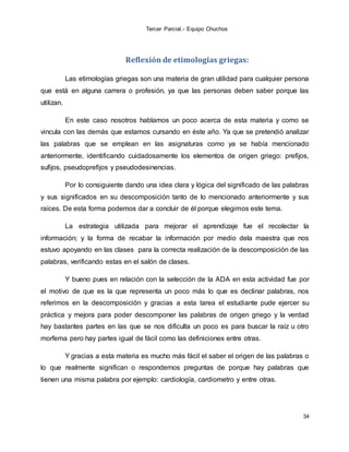 Tercer Parcial.- Equipo Chuchos
34
Reflexión de etimologías griegas:
Las etimologías griegas son una materia de gran utilidad para cualquier persona
que está en alguna carrera o profesión, ya que las personas deben saber porque las
utilizan.
En este caso nosotros hablamos un poco acerca de esta materia y como se
vincula con las demás que estamos cursando en éste año. Ya que se pretendió analizar
las palabras que se emplean en las asignaturas como ya se había mencionado
anteriormente, identificando cuidadosamente los elementos de origen griego: prefijos,
sufijos, pseudoprefijos y pseudodesinencias.
Por lo consiguiente dando una idea clara y lógica del significado de las palabras
y sus significados en su descomposición tanto de lo mencionado anteriormente y sus
raíces. De esta forma podemos dar a concluir de él porque elegimos este tema.
La estrategia utilizada para mejorar el aprendizaje fue el recolectar la
información; y la forma de recabar la información por medio dela maestra que nos
estuvo apoyando en las clases para la correcta realización de la descomposición de las
palabras, verificando estas en el salón de clases.
Y bueno pues en relación con la selección de la ADA en esta actividad fue por
el motivo de que es la que representa un poco más lo que es declinar palabras, nos
referimos en la descomposición y gracias a esta tarea el estudiante pude ejercer su
práctica y mejora para poder descomponer las palabras de origen griego y la verdad
hay bastantes partes en las que se nos dificulta un poco es para buscar la raíz u otro
morfema pero hay partes igual de fácil como las definiciones entre otras.
Y gracias a esta materia es mucho más fácil el saber el origen de las palabras o
lo que realmente significan o respondernos preguntas de porque hay palabras que
tienen una misma palabra por ejemplo: cardiología, cardiometro y entre otras.
 