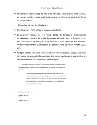 Tercer Parcial.- Equipo Chuchos
40
 Mencionar el autor seguido del año entre paréntesis, texto original entre comillas,
se cierran comillas y entre paréntesis, agregar el número de página donde se
encuentra el texto.
Cita textual de más de 40 palabras
 Bronfebrenner (1989) señala la causa de este hecho:
 El desarrollo humano (…) se realiza dentro de ámbitos o microsistemas
escalonados y distintos: la familia, la escuela, el trabajo, grupos de pertenencia,
etc. Cada ámbito se distingue de los otros en que las personas adoptan roles,
modos de relacionarse y actividades sui generis (como se citó en Peralta, 2002,
p.2).
 Agregar apellido del autor junto con el año entre paréntesis, agregar una frase
congruente para describir lo que sigue, dos puntos y adicionar el texto original en
interlineado doble, con un tab de 2.54 sin sangría.
Ilustración 13 Citas
(López, 2015)
(Ojeda, 2015).
 