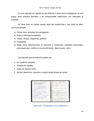 Tercer Parcial.- Equipo Chuchos
68
Un buen ejemplo de registro es una bitácora o diario de la investigación, la cual
puede tener distintos formatos y es indispensable seleccionar uno adecuado al
proyecto.
Es clave tener en cuenta cuando hacer las anotaciones y que incluir en ellas,
como por ejemplo:
a) Fecha- hora- actividad de investigación.
b) Datos o informes recopilados.
c) Tablas, dibujos, diagramas, gráficos.
d) Fotografías.
e) Notas sobre observaciones, lo esperado e inesperado: preguntas adicionales,
preocupaciones, cambio en el procedimiento, ideas nuevas, otros.
Los soportes para la bitácora pueden ser:
 Un cuaderno pequeño.
 Carpeta de argollas.
 Hojas de registro diario.
 Archivo electrónico, siempre y cuando exista libreta de campo.
Ilustración 19 Ejemplo de una Bitácora
 