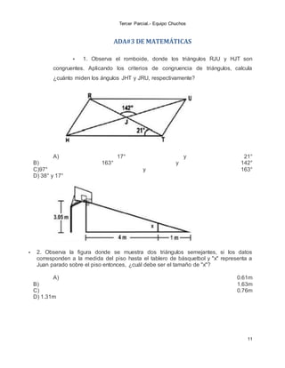 Tercer Parcial.- Equipo Chuchos
11
ADA#3 DE MATEMÁTICAS
 1. Observa el romboide, donde los triángulos RJU y HJT son
congruentes. Aplicando los criterios de congruencia de triángulos, calcula
¿cuánto miden los ángulos JHT y JRU, respectivamente?
A) 17° y 21°
B) 163° y 142°
C)97° y 163°
D) 38° y 17°
 2. Observa la figura donde se muestra dos triángulos semejantes, si los datos
corresponden a la medida del piso hasta el tablero de básquetbol y "x" representa a
Juan parado sobre el piso entonces, ¿cuál debe ser el tamaño de "x"?
A) 0.61m
B) 1.63m
C) 0.76m
D) 1.31m
 
