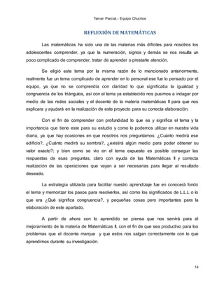 Tercer Parcial.- Equipo Chuchos
14
REFLEXIÓN DE MATEMÁTICAS
Las matemáticas ha sido una de las materias más difíciles para nosotros los
adolescentes comprender, ya que la numeración, signos y demás se nos resulta un
poco complicado de comprender, tratar de aprender o prestarle atención.
Se eligió este tema por la misma razón de lo mencionado anteriormente,
realmente fue un tema complicado de aprender en lo personal ese fue lo pensado por el
equipo, ya que no se comprendía con claridad lo que significaba la igualdad y
congruencia de los triángulos, así con el tema ya establecido nos pusimos a indagar por
medio de las redes sociales y el docente de la materia matemáticas II para que nos
explicara y ayudará en la realización de este proyecto para su correcta elaboración.
Con el fin de comprender con profundidad lo que es y significa el tema y la
importancia que tiene este para su estudio y como lo podemos utilizar en nuestra vida
diaria, ya que hay ocasiones en que nosotros nos preguntamos: ¿Cuánto medirá ese
edificio?, ¿Cuánto medirá su sombra?, ¿existirá algún medio para poder obtener su
valor exacto?; y bien como se vio en el tema expuesto es posible conseguir las
respuestas de esas preguntas, claro con ayuda de las Matemáticas II y correcta
realización de las operaciones que vayan a ser necesarias para llegar al resultado
deseado.
La estrategia utilizada para facilitar nuestro aprendizaje fue en conocerá fondo
el tema y memorizar los pasos para resolverlos, así como los significados de L.L.L o lo
que era ¿Qué significa congruencia?, y pequeñas cosas pero importantes para la
elaboración de este apartado.
A partir de ahora con lo aprendido se piensa que nos servirá para el
mejoramiento de la materia de Matemáticas II, con el fin de que sea productivo para los
problemas que el docente marque y que estos nos salgan correctamente con lo que
aprendimos durante su investigación.
 