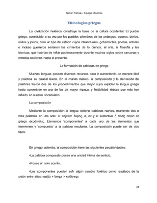 Tercer Parcial.- Equipo Chuchos
24
Etimologías griegas
La civilización helénica constituye la base de la cultura occidental. El pueblo
griego, constituido a su vez por los pueblos primitivos de los pelasgos, aqueos, dorios,
eolios y jonios, creó un tipo de estado cuyos intelectuales, gobernantes, poetas, artistas
e incluso guerreros sentaron los cimientos de la ciencia, el arte, la filosofía y las
técnicas, que habrían de influir poderosamente durante muchos siglos sobre cercanas y
remotas naciones hasta el presente.
La formación de palabras en griego
Muchas lenguas poseen diversos recursos para ir aumentando de manera fácil
y práctica su caudal léxico. En el mundo clásico, la composición y la derivación de
palabras fueron dos de los procedimientos que mejor supo explotar la lengua griega
hasta convertirse en una de las de mayor riqueza y flexibilidad léxicas que más han
influido en nuestro vocabulario
La composición
Mediante la composición la lengua obtiene palabras nuevas, reuniendo dos o
más palabras en una sola: el adjetivo ἄκρος, α, ον y el sustantivo ἡ πόλις crean en
griego ἀκρόπολις. Llamamos 'componentes' a cada uno de los elementos que
intervienen y 'compuesto' a la palabra resultante. La composición puede ser de dos
tipos:
En griego, además, la composición tiene las siguientes peculiaridades:
•La palabra compuesta posee una unidad íntima de sentido.
•Posee un solo acento.
•Los componentes pueden sufir algún cambio fonético como resultado de la
unión entre ellos: κατ(ά) + ἵστημι > καθίστημι
 
