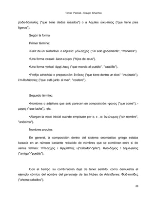Tercer Parcial.- Equipo Chuchos
26
ῥοδο-δάκτυλος ("que tiene dedos rosados") o a Aquiles ὠκυ-πούς ("que tiene pies
ligeros").
Según la forma
Primer término:
•Raíz de un sustantivo o adjetivo: μόν-αρχος ("un solo gobernante", "monarca").
•Una forma casual: Διοσ-κουροι ("hijos de zeus").
•Una forma verbal: ἀρχέ-λαος ("que manda al pueblo", "caudillo").
•Prefijo adverbial o preposición: ἔν-θεος ("que tiene dentro un dios" "inspirado"),
ἐπι-θαλάσσιος ("que está junto al mar", "costero").
Segundo término:
•Nombres o adjetivos que sólo parecen en composición: -φαγος ("que come"), -
μαχος ("que lucha"), etc.
•Alargan la vocal inicial cuando empiezan por α, ε , ο: ἀν-ώνυμος ("sin nombre",
"anónimo").
Nombres propios
En general, la composición dentro del sistema onomástico griego estaba
basada en un número bastante reducido de nombres que se combinan entre sí de
varias formas: Ἱππ-άρχος / Ἀρχ-ίππος u("caballo"-"jefe"). Φιλό-δημος / Δημό-φιλος
("amigo"-"pueblo").
Con el tiempo su combinación dejó de tener sentido, como demuestra el
ejemplo cómico del nombre del personaje de las Nubes de Aristófanes: Φειδ-ιππίδες
("ahorra-caballos").
 