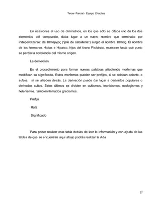 Tercer Parcial.- Equipo Chuchos
27
En ocasiones el uso de diminutivos, en los que sólo se citaba uno de los dos
elementos del compuesto, daba lugar a un nuevo nombre que terminaba por
independizarse: de Ἱππαρχος ("jefe de caballería") surgió el nombre Ἱππιας. El nombre
de los hermanos Hipias e Hiparco, hijos del tirano Pisístrato, muestran hasta qué punto
se perdió la conciencia del mismo origen.
La derivación
Es el procedimiento para formar nuevas palabras añadiendo morfemas que
modifican su significado. Estos morfemas pueden ser prefijos, si se colocan delante, o
sufijos, si se añaden detrás. La derivación puede dar lugar a derivados populares o
derivados cultos. Estos últimos se dividen en cultismos, tecnicismos, neologismos y
helenismos, también llamados grecismos.
Prefijo
Raíz
Significado
Para poder realizar esta tabla debías de leer la información y con ayuda de las
tablas de que se encuentran aquí abajo podrás realizar la Ada
 