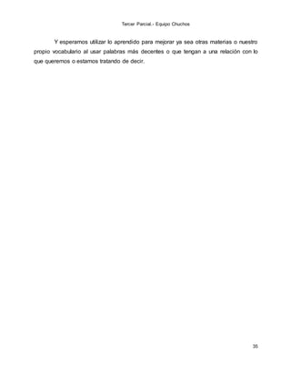 Tercer Parcial.- Equipo Chuchos
35
Y esperamos utilizar lo aprendido para mejorar ya sea otras materias o nuestro
propio vocabulario al usar palabras más decentes o que tengan a una relación con lo
que queremos o estamos tratando de decir.
 