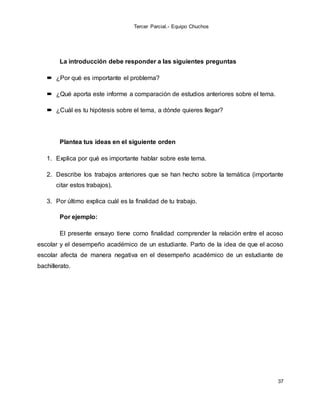 Tercer Parcial.- Equipo Chuchos
37
La introducción debe responder a las siguientes preguntas
 ¿Por qué es importante el problema?
 ¿Qué aporta este informe a comparación de estudios anteriores sobre el tema.
 ¿Cuál es tu hipótesis sobre el tema, a dónde quieres llegar?
Plantea tus ideas en el siguiente orden
1. Explica por qué es importante hablar sobre este tema.
2. Describe los trabajos anteriores que se han hecho sobre la temática (importante
citar estos trabajos).
3. Por último explica cuál es la finalidad de tu trabajo.
Por ejemplo:
El presente ensayo tiene como finalidad comprender la relación entre el acoso
escolar y el desempeño académico de un estudiante. Parto de la idea de que el acoso
escolar afecta de manera negativa en el desempeño académico de un estudiante de
bachillerato.
 