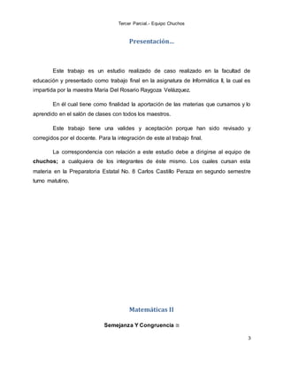 Tercer Parcial.- Equipo Chuchos
3
Presentación…
Este trabajo es un estudio realizado de caso realizado en la facultad de
educación y presentado como trabajo final en la asignatura de Informática II, la cual es
impartida por la maestra María Del Rosario Raygoza Velázquez.
En él cual tiene como finalidad la aportación de las materias que cursamos y lo
aprendido en el salón de clases con todos los maestros.
Este trabajo tiene una valides y aceptación porque han sido revisado y
corregidos por el docente. Para la integración de este al trabajo final.
La correspondencia con relación a este estudio debe a dirigirse al equipo de
chuchos; a cualquiera de los integrantes de éste mismo. Los cuales cursan esta
materia en la Preparatoria Estatal No. 8 Carlos Castillo Peraza en segundo semestre
turno matutino.
Matemáticas II
Semejanza Y Congruencia ≅
 