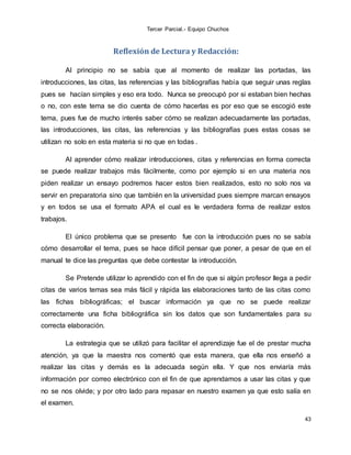 Tercer Parcial.- Equipo Chuchos
43
Reflexión de Lectura y Redacción:
Al principio no se sabía que al momento de realizar las portadas, las
introducciones, las citas, las referencias y las bibliografías había que seguir unas reglas
pues se hacían simples y eso era todo. Nunca se preocupó por si estaban bien hechas
o no, con este tema se dio cuenta de cómo hacerlas es por eso que se escogió este
tema, pues fue de mucho interés saber cómo se realizan adecuadamente las portadas,
las introducciones, las citas, las referencias y las bibliografías pues estas cosas se
utilizan no solo en esta materia si no que en todas .
Al aprender cómo realizar introducciones, citas y referencias en forma correcta
se puede realizar trabajos más fácilmente, como por ejemplo si en una materia nos
piden realizar un ensayo podremos hacer estos bien realizados, esto no solo nos va
servir en preparatoria sino que también en la universidad pues siempre marcan ensayos
y en todos se usa el formato APA el cual es le verdadera forma de realizar estos
trabajos.
El único problema que se presento fue con la introducción pues no se sabía
cómo desarrollar el tema, pues se hace difícil pensar que poner, a pesar de que en el
manual te dice las preguntas que debe contestar la introducción.
Se Pretende utilizar lo aprendido con el fin de que si algún profesor llega a pedir
citas de varios temas sea más fácil y rápida las elaboraciones tanto de las citas como
las fichas bibliográficas; el buscar información ya que no se puede realizar
correctamente una ficha bibliográfica sin los datos que son fundamentales para su
correcta elaboración.
La estrategia que se utilizó para facilitar el aprendizaje fue el de prestar mucha
atención, ya que la maestra nos comentó que esta manera, que ella nos enseñó a
realizar las citas y demás es la adecuada según ella. Y que nos enviaría más
información por correo electrónico con el fin de que aprendamos a usar las citas y que
no se nos olvide; y por otro lado para repasar en nuestro examen ya que esto salía en
el examen.
 