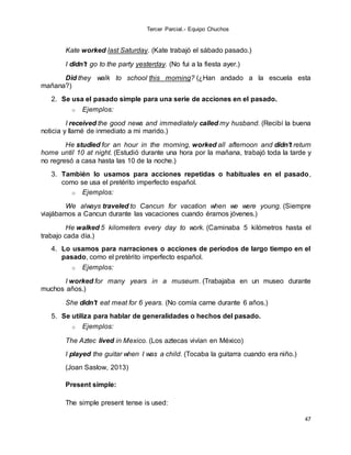 Tercer Parcial.- Equipo Chuchos
47
Kate worked last Saturday. (Kate trabajó el sábado pasado.)
I didn't go to the party yesterday. (No fui a la fiesta ayer.)
Did they walk to school this morning? (¿Han andado a la escuela esta
mañana?)
2. Se usa el pasado simple para una serie de acciones en el pasado.
o Ejemplos:
I received the good news and immediately called my husband. (Recibí la buena
noticia y llamé de inmediato a mi marido.)
He studied for an hour in the morning, worked all afternoon and didn't return
home until 10 at night. (Estudió durante una hora por la mañana, trabajó toda la tarde y
no regresó a casa hasta las 10 de la noche.)
3. También lo usamos para acciones repetidas o habituales en el pasado,
como se usa el pretérito imperfecto español.
o Ejemplos:
We always traveled to Cancun for vacation when we were young. (Siempre
viajábamos a Cancun durante las vacaciones cuando éramos jóvenes.)
He walked 5 kilometers every day to work. (Caminaba 5 kilómetros hasta el
trabajo cada día.)
4. Lo usamos para narraciones o acciones de períodos de largo tiempo en el
pasado, como el pretérito imperfecto español.
o Ejemplos:
I worked for many years in a museum. (Trabajaba en un museo durante
muchos años.)
She didn't eat meat for 6 years. (No comía carne durante 6 años.)
5. Se utiliza para hablar de generalidades o hechos del pasado.
o Ejemplos:
The Aztec lived in Mexico. (Los aztecas vivían en México)
I played the guitar when I was a child. (Tocaba la guitarra cuando era niño.)
(Joan Saslow, 2013)
Present simple:
The simple present tense is used:
 