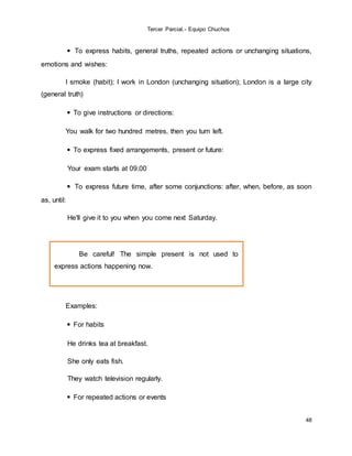 Tercer Parcial.- Equipo Chuchos
48
◾ To express habits, general truths, repeated actions or unchanging situations,
emotions and wishes:
I smoke (habit); I work in London (unchanging situation); London is a large city
(general truth)
◾ To give instructions or directions:
You walk for two hundred metres, then you turn left.
◾ To express fixed arrangements, present or future:
Your exam starts at 09.00
◾ To express future time, after some conjunctions: after, when, before, as soon
as, until:
He'll give it to you when you come next Saturday.
Examples:
◾ For habits
He drinks tea at breakfast.
She only eats fish.
They watch television regularly.
◾ For repeated actions or events
Be careful! The simple present is not used to
express actions happening now.
 