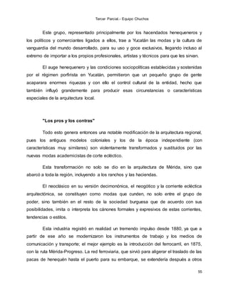 Tercer Parcial.- Equipo Chuchos
55
Este grupo, representado principalmente por los hacendados henequeneros y
los políticos y comerciantes ligados a ellos, trae a Yucatán las modas y la cultura de
vanguardia del mundo desarrollado, para su uso y goce exclusivos, llegando incluso al
extremo de importar a los propios profesionales, artistas y técnicos para que les sirvan.
El auge henequenero y las condiciones sociopolíticas establecidas y sostenidas
por el régimen porfirista en Yucatán, permitieron que un pequeño grupo de gente
acaparara enormes riquezas y con ello el control cultural de la entidad, hecho que
también influyó grandemente para producir esas circunstancias o características
especiales de la arquitectura local.
"Los pros y los contras"
Todo esto genera entonces una notable modificación de la arquitectura regional,
pues los antiguos modelos coloniales y los de la época independiente (con
características muy similares) son violentamente transformados y sustituidos por las
nuevas modas academicistas de corte ecléctico.
Esta transformación no solo se dio en la arquitectura de Mérida, sino que
abarcó a toda la región, incluyendo a los ranchos y las haciendas.
El neoclásico en su versión decimonónica, el neogótico y la corriente ecléctica
arquitectónica, se constituyen como modas que cunden, no solo entre el grupo de
poder, sino también en el resto de la sociedad burguesa que de acuerdo con sus
posibilidades, imita o interpreta los cánones formales y expresivos de estas corrientes,
tendencias o estilos.
Esta industria registró en realidad un tremendo impulso desde 1880, ya que a
partir de ese año se modernizaron los instrumentos de trabajo y los medios de
comunicación y transporte; el mejor ejemplo es la introducción del ferrocarril, en 1875,
con la ruta Mérida-Progreso. La red ferroviaria, que sirvió para aligerar el traslado de las
pacas de henequén hasta el puerto para su embarque, se extendería después a otros
 