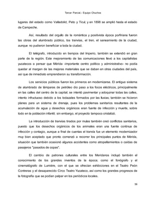 Tercer Parcial.- Equipo Chuchos
56
lugares del estado como Valladolid, Peto y Ticul, y en 1898 se amplió hasta el estado
de Campeche.
Así, resultado del orgullo de la romántica y positivista época porfiriana fueron
las obras del alumbrado público, los tranvías, el tren, el saneamiento de la ciudad,
aunque no pudieron beneficiar a toda la ciudad.
El telégrafo, introducido en tiempos del Imperio, también se extendió en gran
parte de la región. Este mejoramiento de las comunicaciones llevó a los capitalistas
yucatecos a pensar que Mérida -importante centro político y administrativo- no podía
quedar al margen de las mejoras materiales que se daban en otras ciudades del país,
así que de inmediato emprendieron su transformación.
Los servicios públicos fueron los primeros en modernizarse. El antiguo sistema
de alumbrado de lámparas de petróleo dio paso a los focos eléctricos, principalmente
en las calles del centro de la capital; se intentó pavimentar y adoquinar todas las calles,
intento infructuoso debido a los lodazales formados por las lluvias; también se hicieron
planes para un sistema de drenaje, pues los problemas sanitarios resultantes de la
acumulación de agua y desechos orgánicos eran fuente de infección y muerte, sobre
todo en la población infantil; sin embargo, el proyecto tampoco cristalizó.
La introducción de tranvías tirados por mulas también creó conflictos sanitarios,
puesto que los desechos orgánicos de los animales eran una fuente continua de
infección y contagio, aunque a final de cuentas el tranvía fue un elemento modernizador
muy bien aceptado que pronto comenzó a recorrer los principales puntos de Mérida,
situación que también ocasionó algunos accidentes como atropellamientos o caídas de
pasajeros "pasados de copas".
El cambio de patrones culturales entre los Meridanos incluyó también el
conocimiento de los grandes inventos de la época; como el fonógrafo y el
cinematógrafo de Lumiére, con el que se ofrecían exhibiciones en el Teatro Peón
Contreras y el desaparecido Circo Teatro Yucateco, así como los grandes progresos de
la fotografía que se podían palpar en los periódicos locales.
 