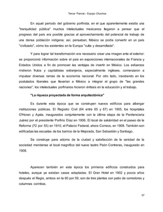 Tercer Parcial.- Equipo Chuchos
57
En aquel periodo del gobierno porfirista, en el que aparentemente existía una
"tranquilidad pública" muchos intelectuales mexicanos llegaron a pensar que el
progreso del país era posible gracias al aprovechamiento del potencial de trabajo de
una densa población indígena; así, pensaban, México se podía convertir en un país
"civilizado", cómo los existentes en la Europa "culta y desarrollada".
Y para lograr tal transformación era necesario crear una imagen ante el exterior:
se proporcionó información sobre el país en exposiciones internacionales de Francia y
Estados Unidos a fin de promover las ventajas de invertir en México. Los esfuerzos
rindieron frutos y capitalistas extranjeros, especialmente ingleses, comenzaron a
impulsar diversas ramas de la economía nacional. Por otro lado, insistiendo en los
postulados liberales que llevarían a México a integrar el grupo de "las grandes
naciones", los intelectuales porfirianos hicieron énfasis en la educación y el trabajo.
"La riqueza proyectada de forma arquitectónica"
Es durante esta época que se construyen nuevos edificios para albergar
instituciones públicas. El Registro Civil (64 entre 65 y 67) en 1905, los hospitales
O'Horan y Ayala, inaugurados conjuntamente con la última etapa de la Penitenciaria
Juárez por el presidente Porfirio Díaz en 1906. El local de salubridad en el paseo de la
Reforma (72 por 55) en 1910, el Palacio Federal, ahora Correos, en 1908. También son
edificadas las escuelas de los barrios de la Mejorada, San Sebastián y Santiago.
Se construye para adorno de la ciudad y satisfacción de la vanidad de la
sociedad meridense el local magnífico del nuevo teatro Peón Contreras, inaugurado en
1908.
Aparecen también en esta época los primeros edificios construidos para
hoteles, aunque ya existían casas adaptadas. El Gran Hotel en 1902 y pocos años
después el Regis, ambos en la 60 por 59, son de tres plantas con patio de corredores y
columnas corintias.
 