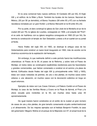 Tercer Parcial.- Equipo Chuchos
58
En la zona comercial hubo nuevos edificios: El Candado (60 por 65), El Siglo
XIX y el edificio de la Ritter y Bock. También los locales de los bancos: Nacional de
México, (50 por 56 ya demolido), el Banco Yucateco (58 entre 65 y 67) con su fachada
neoclásica rematada por un gran frontón y el Banco Mercantil en la 65 entre 60 y 62.
Por su parte, el clero construyó la iglesia de San José de la Montaña al sur de la
ciudad (60 por 79), la iglesia de Lourdes, consagrada en 1908, y el conjunto del "Pich":
el ex asilo de huérfanos con su iglesia neogótica consagrada en 1890 (53 por 54). Se
termina la construcción el templo de San Sebastián y anexo a él un cuartel con su portal
al frente.
Hacia finales del siglo XIX, en 1883, se destruye la antigua casa de los
Gobernadores para construir un nuevo local inaugurado en 1892, más de acorde con la
dinámica económica de la explotación del henequén.
Sin embargo, lo que realmente definió a este período fueron las modificaciones
urbanísticas: el Paseo de la 59, el paseo de la Reforma, y sobre todo el Paseo de
Montejo; en todos éstos se construyeron espléndidas residencias para los hacendados
y grandes comerciantes, que habían comenzado a construir en el camino y la plaza de
Itzimná. Edificados desde finales del siglo XIX (y principalmente entre 1902 y 1905),
éstas son casas rodeadas de jardines, de una o dos plantas, en muchos casos sobre
sótanos o una elevación, en muchos casos con la decoración ecléctica en boga en
aquel entonces.
Ejemplos de éstos son Las Casas Cámara y el Palacio Cantón en el Paseo de
Montejo; la casa de las familias Monzo y Cicero en la Plaza de Itzimná, el Pinar y la
ahora escuela para invidentes en la 60, así muchas otras hasta unas 40
aproximadamente.
De igual manera fueron construidos en el centro de la ciudad un gran número
de casas de una y dos plantas, de gran tamaño conservando el patio central tradicional
y el alineamiento. De los mejores ejemplos son el Instituto Benjamín Franklin, la casa
del gobernador Olegario Molina en el parque de la Mejorada con 57; el actual local de la
 