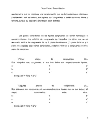 Tercer Parcial.- Equipo Chuchos
5
una isometría que los relaciona: una transformación que es de translaciones, rotaciones
y reflexiones. Por así decirlo, dos figuras son congruentes si tienen la misma forma y
tamaño, aunque su posición u orientación sean distintas.
Las partes coincidentes de las figuras congruentes se llaman homólogas o
correspondientes. Los criterios de congruencia de triángulos nos dicen que no es
necesario verificar la congruencia de los 6 pares de elementos ( 3 pares de lados y 3
pares de ángulos), bajo ciertas condiciones, podemos verificar la congruencia de tres
pares de elementos.
Primer criterio de congruencia: LLL
Dos triángulos son congruentes si sus tres lados son respectivamente iguales.
a ≡ a’
b ≡ b’
c ≡ c’
→ triáng ABC ≡ triáng A’B'C’
Segundo criterio de congruencia: LAL
Dos triángulos son congruentes si son respectivamente iguales dos de sus lados y el
ángulo comprendido entre ellos.
b ≡ b’
c ≡ c’
α ≡ α’
→ triáng ABC ≡ triáng A’B'C’
 