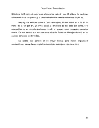 Tercer Parcial.- Equipo Chuchos
59
Biblioteca del Estado, el conjunto en el cruce las calles 61 por 66; el local de medicina
familiar del IMSS (59 por 64), y la casa de la esquina sureste de la calles 60 por 69.
Hay algunos ejemplos como la Casa del Lagarto, las tres casas en la 59 en su
tramo de la 61 por 54. En otros casos, a diferencia de las otras del centro, son
antecedidas por un pequeño jardín o un portal y en algunas casas no cuentan con patio
central. En este sentido son más cercanos a los del Paseo de Montejo e Itzimná en su
aspecto compacto y extrovertido.
Es quizás éste periodo el de mayor riqueza pero menor originalidad
arquitectónica, ya que fueron copiados de modelos extranjeros. (Escalante, 2015)
 