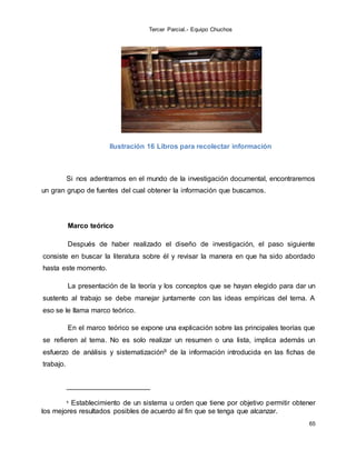 Tercer Parcial.- Equipo Chuchos
65
Ilustración 16 Libros para recolectar información
Si nos adentramos en el mundo de la investigación documental, encontraremos
un gran grupo de fuentes del cual obtener la información que buscamos.
Marco teórico
Después de haber realizado el diseño de investigación, el paso siguiente
consiste en buscar la literatura sobre él y revisar la manera en que ha sido abordado
hasta este momento.
La presentación de la teoría y los conceptos que se hayan elegido para dar un
sustento al trabajo se debe manejar juntamente con las ideas empíricas del tema. A
eso se le llama marco teórico.
En el marco teórico se expone una explicación sobre las principales teorías que
se refieren al tema. No es solo realizar un resumen o una lista, implica además un
esfuerzo de análisis y sistematización9 de la información introducida en las fichas de
trabajo.
9 Establecimiento de un sistema u orden que tiene por objetivo permitir obtener
los mejores resultados posibles de acuerdo al fin que se tenga que alcanzar.
 