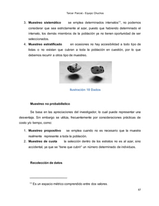 Tercer Parcial.- Equipo Chuchos
67
3. Muestreo sistemático se emplea determinados intervalos11, no podemos
considerar que sea estrictamente al azar, puesto que habiendo determinado el
intervalo, los demás miembros de la población ya no tienen oportunidad de ser
seleccionados.
4. Muestreo estratificado en ocasiones no hay accesibilidad a todo tipo de
listas o no existan que cubran a toda la población en cuestión, por lo que
debemos recurrir a otros tipo de muestreo.
Ilustración 18 Dados
Muestreo no probabilístico
Se basa en las apreciaciones del investigador, lo cual puede representar una
desventaja. Sin embargo se utiliza, frecuentemente por consideraciones prácticas de
costo y/o tiempo, como:
1. Muestreo propositivo se emplea cuando no es necesario que la muestra
realmente represente a toda la población.
2. Muestreo de cuota la selección dentro de los estratos no es al azar, sino
accidental, ya que se “tiene que cubrir” un número determinado de individuos.
Recolección de datos
11 Es un espacio métrico comprendido entre dos valores.
 