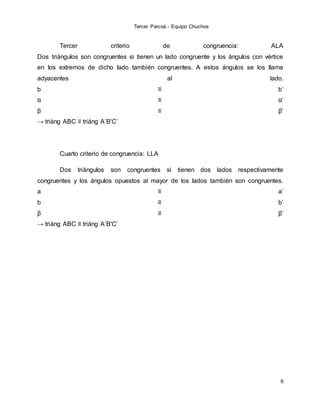 Tercer Parcial.- Equipo Chuchos
6
Tercer criterio de congruencia: ALA
Dos triángulos son congruentes si tienen un lado congruente y los ángulos con vértice
en los extremos de dicho lado también congruentes. A estos ángulos se los llama
adyacentes al lado.
b ≡ b’
α ≡ α’
β ≡ β’
→ triáng ABC ≡ triáng A’B'C’
Cuarto criterio de congruencia: LLA
Dos triángulos son congruentes si tienen dos lados respectivamente
congruentes y los ángulos opuestos al mayor de los lados también son congruentes.
a ≡ a’
b ≡ b’
β ≡ β’
→ triáng ABC ≡ triáng A’B'C’
 