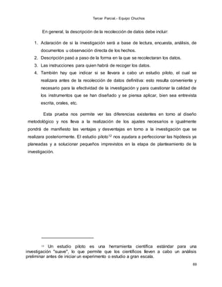Tercer Parcial.- Equipo Chuchos
69
En general, la descripción de la recolección de datos debe incluir:
1. Aclaración de si la investigación será a base de lectura, encuesta, análisis, de
documentos u observación directa de los hechos.
2. Descripción pasó a paso de la forma en la que se recolectaran los datos.
3. Las instrucciones para quien habrá de recoger los datos.
4. También hay que indicar si se llevara a cabo un estudio piloto, el cual se
realizara antes de la recolección de datos definitiva: esto resulta conveniente y
necesario para la efectividad de la investigación y para cuestionar la calidad de
los instrumentos que se han diseñado y se piensa aplicar, bien sea entrevista
escrita, orales, etc.
Esta prueba nos permite ver las diferencias existentes en torno al diseño
metodológico y nos lleva a la realización de los ajustes necesarios e igualmente
pondrá de manifiesto las ventajas y desventajas en torno a la investigación que se
realizara posteriormente. El estudio piloto12 nos ayudara a perfeccionar las hipótesis ya
planeadas y a solucionar pequeños imprevistos en la etapa de planteamiento de la
investigación.
12 Un estudio piloto es una herramienta científica estándar para una
investigación "suave", lo que permite que los científicos lleven a cabo un análisis
preliminar antes de iniciar un experimento o estudio a gran escala.
 