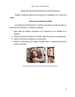 Tercer Parcial.- Equipo Chuchos
70
ADA#5 DE METODOLOGIA DE LA INVESTIGACION
Realiza un bosquejo (ideas) de tus procesos de investigación con mínimo una
imagen
Proceso de recolección de datos
La recolección de información es un proceso que implica una serie de pasos. A
continuación se representa un esquema en general.
1. Tener claros los objetivos propuestos en la investigación y las variables de la
hipótesis.
2. Haber seleccionado la población o muestra objeto del proyecto de investigación.
3. Definir las técnicas de recolección de información.
4. Recoger la información para luego procesarla para su respectiva descripción,
análisis y discusión.
Ilustración 20 Lugar de búsqueda de información
 
