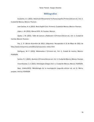 Tercer Parcial.- Equipo Chuchos
76
Bibliografías
Escalante,E. E. (2015). Historia de Mesoameria Y la Nueva españa (Primera Edicion ed., Vol. I).
Ciudad De Mexico, Mexico: Pearson.
Joan Saslow, A. A. (2013). Basic English (Vol. Primero). Ciudad de Mexico, Mexico: Pearson.
López, L. M. (2015). Manual APA. 14. Yucatan, Mexico.
Ojeda, L. M. (2015). Taller de Lectura y Redaccion II (Primera Edicion ed., Vol. I). Ciudad de
merida, Mexico: Pearson.
Paz, C. D. (04 de diciembre de 2011). fullquimica. Recuperado el 21 de Mayo de 2015, de
http://www.fullquimica.com/2011/12/reacciones-redox.html
Rodriguez, M. P. (2015). Matematica 2 (Primera ed., Vol. I). Ciudad de mexico, Mexico:
PEARSON.
Santos,P.C. (2015). Quimica II (PrimeraEdicioned.,Vol.I).Ciudadde Mexico,Mexico:Pearson.
VivesNoceda, C. d. (2015). Etimologias Griegas (Vol. I). Ciudad De Mexico, Mexico: PEARSON.
Baas, chable(2015). Metodología de la investigación (segunda edicion ed, vol 2). Meria,
yucatan, mexico: PEARSON
 