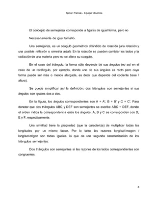 Tercer Parcial.- Equipo Chuchos
8
El concepto de semejanza corresponde a figuras de igual forma, pero no
Necesariamente de igual tamaño.
Una semejanza, es un coaguló geométrico difundido de rotación (una rotación y
una posible reflexión o simetría axial). En la rotación se pueden cambiar los lados y la
radiación de una materia pero no se altera su coagulo.
En el caso del triángulo, la forma sólo depende de sus ángulos (no así en el
caso de un rectángulo, por ejemplo, donde uno de sus ángulos es recto pero cuya
forma puede ser más o menos alargada, es decir que depende del cociente base /
altura).
Se puede simplificar así la definición: dos triángulos son semejantes si sus
ángulos son iguales dos a dos.
En la figura, los ángulos correspondientes son A = A', B = B' y C = C'. Para
denotar que dos triángulos ABC y DEF son semejantes se escribe ABC ~ DEF, donde
el orden indica la correspondencia entre los ángulos: A, B y C se corresponden con D,
E y F, respectivamente.
Una similitud tiene la propiedad (que la caracteriza) de multiplicar todas las
longitudes por un mismo factor. Por lo tanto las razones longitud imagen /
longitud origen son todas iguales, lo que da una segunda caracterización de los
triángulos semejantes:
Dos triángulos son semejantes si las razones de los lados correspondientes son
congruentes.
 