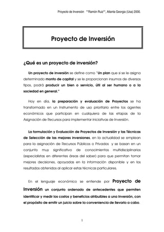 Proyecto de Inversión **Ramón Ruiz**, Atlanta Georgia (Usa) 2000.




                  Proyecto de Inversión


¿Qué es un proyecto de inversión?

   Un proyecto de inversión se define como “Un plan que si se le asigna
determinado monto de capital y se le proporcionan insumos de diversos
tipos, podrá producir un bien o servicio, útil al ser humano o a la
sociedad en general.”


   Hoy en día, la preparación y evaluación de Proyectos se ha
transformado en un Instrumento de uso prioritario entre los agentes
económicos que participan en cualquiera de las etapas de la
Asignación de Recursos para implementar iniciativas de Inversión.


   La formulación y Evaluación de Proyectos de Inversión y las Técnicas
de Selección de las mejores inversiones, en la actualidad se emplean
para la asignación de Recursos Públicos o Privados y se basan en un
conjunto    muy    significativo    de       conocimientos       multidisciplinarios
(especialistas en diferentes áreas del saber) para que permitan tomar
mejores decisiones, apoyadas en la información disponible y en los
resultados obtenidos al aplicar estas técnicas particulares.



                                                                Proyecto de
   En el lenguaje económico se entiende por

Inversión    un conjunto ordenado de antecedentes que permiten

identificar y medir los costos y beneficios atribuibles a una Inversión, con
el propósito de emitir un juicio sobre la conveniencia de llevarlo a cabo.




                                         1