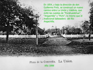 Año 1898 En 1854, y bajo la dirección de don Guillermo Frick, se construyó un nuevo camino entre La Unión y Valdivia, que evitó las cuestas de “Purahuedehue”, “Angachilla” y “Pichi”; lo mismo que el tradicional balseadero  del Río Angachilla. 