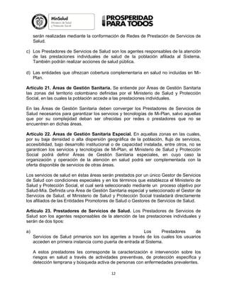 serán realizadas mediante la conformación de Redes de Prestación de Servicios de
Salud.
c) Los Prestadores de Servicios de Salud son los agentes responsables de la atención
de las prestaciones individuales de salud de la población afiliada al Sistema.
También podrán realizar acciones de salud pública.
d) Las entidades que ofrezcan cobertura complementaria en salud no incluidas en MiPlan.
Artículo 21. Áreas de Gestión Sanitaria. Se entiende por Áreas de Gestión Sanitaria
las zonas del territorio colombiano definidas por el Ministerio de Salud y Protección
Social, en las cuales la población accede a las prestaciones individuales.
En las Áreas de Gestión Sanitaria deben converger los Prestadores de Servicios de
Salud necesarios para garantizar los servicios y tecnologías de Mi-Plan, salvo aquellas
que por su complejidad deban ser ofrecidas por redes o prestadores que no se
encuentren en dichas áreas.
Artículo 22. Áreas de Gestión Sanitaria Especial. En aquellas zonas en las cuales,
por su baja densidad o alta dispersión geográfica de la población, flujo de servicios,
accesibilidad, bajo desarrollo institucional o de capacidad instalada, entre otros, no se
garanticen los servicios y tecnologías de Mi-Plan, el Ministerio de Salud y Protección
Social podrá definir Áreas de Gestión Sanitaria especiales, en cuyo caso la
organización y operación de la atención en salud podrá ser complementada con la
oferta disponible de servicios de otras áreas.
Los servicios de salud en éstas áreas serán prestados por un único Gestor de Servicios
de Salud con condiciones especiales y en los términos que establezca el Ministerio de
Salud y Protección Social, el cual será seleccionado mediante un proceso objetivo por
Salud-Mía. Definida una Área de Gestión Sanitaria especial y seleccionado el Gestor de
Servicios de Salud, el Ministerio de Salud y Protección Social trasladará directamente
los afiliados de las Entidades Promotores de Salud o Gestores de Servicios de Salud.
Artículo 23. Prestadores de Servicios de Salud. Los Prestadores de Servicios de
Salud son los agentes responsables de la atención de las prestaciones individuales y
serán de dos tipos:
a)

Los
Prestadores
de
Servicios de Salud primarios son los agentes a través de los cuales los usuarios
acceden en primera instancia como puerta de entrada al Sistema.
A estos prestadores les corresponde la caracterización e intervención sobre los
riesgos en salud a través de actividades preventivas, de protección específica y
detección temprana y búsqueda activa de personas con enfermedades prevalentes.
12

 