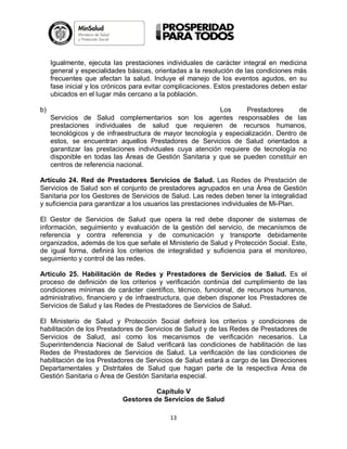 Igualmente, ejecuta las prestaciones individuales de carácter integral en medicina
general y especialidades básicas, orientadas a la resolución de las condiciones más
frecuentes que afectan la salud. Incluye el manejo de los eventos agudos, en su
fase inicial y los crónicos para evitar complicaciones. Estos prestadores deben estar
ubicados en el lugar más cercano a la población.
b)

Los
Prestadores
de
Servicios de Salud complementarios son los agentes responsables de las
prestaciones individuales de salud que requieren de recursos humanos,
tecnológicos y de infraestructura de mayor tecnología y especialización. Dentro de
estos, se encuentran aquellos Prestadores de Servicios de Salud orientados a
garantizar las prestaciones individuales cuya atención requiere de tecnología no
disponible en todas las Áreas de Gestión Sanitaria y que se pueden constituir en
centros de referencia nacional.

Artículo 24. Red de Prestadores Servicios de Salud. Las Redes de Prestación de
Servicios de Salud son el conjunto de prestadores agrupados en una Área de Gestión
Sanitaria por los Gestores de Servicios de Salud. Las redes deben tener la integralidad
y suficiencia para garantizar a los usuarios las prestaciones individuales de Mi-Plan.
El Gestor de Servicios de Salud que opera la red debe disponer de sistemas de
información, seguimiento y evaluación de la gestión del servicio, de mecanismos de
referencia y contra referencia y de comunicación y transporte debidamente
organizados, además de los que señale el Ministerio de Salud y Protección Social. Este,
de igual forma, definirá los criterios de integralidad y suficiencia para el monitoreo,
seguimiento y control de las redes.
Artículo 25. Habilitación de Redes y Prestadores de Servicios de Salud. Es el
proceso de definición de los criterios y verificación continúa del cumplimiento de las
condiciones mínimas de carácter científico, técnico, funcional, de recursos humanos,
administrativo, financiero y de infraestructura, que deben disponer los Prestadores de
Servicios de Salud y las Redes de Prestadores de Servicios de Salud.
El Ministerio de Salud y Protección Social definirá los criterios y condiciones de
habilitación de los Prestadores de Servicios de Salud y de las Redes de Prestadores de
Servicios de Salud, así como los mecanismos de verificación necesarios. La
Superintendencia Nacional de Salud verificará las condiciones de habilitación de las
Redes de Prestadores de Servicios de Salud. La verificación de las condiciones de
habilitación de los Prestadores de Servicios de Salud estará a cargo de las Direcciones
Departamentales y Distritales de Salud que hagan parte de la respectiva Área de
Gestión Sanitaria o Área de Gestión Sanitaria especial.
Capítulo V
Gestores de Servicios de Salud
13

 
