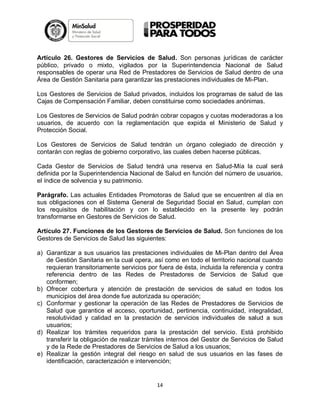 Artículo 26. Gestores de Servicios de Salud. Son personas jurídicas de carácter
público, privado o mixto, vigilados por la Superintendencia Nacional de Salud
responsables de operar una Red de Prestadores de Servicios de Salud dentro de una
Área de Gestión Sanitaria para garantizar las prestaciones individuales de Mi-Plan.
Los Gestores de Servicios de Salud privados, incluidos los programas de salud de las
Cajas de Compensación Familiar, deben constituirse como sociedades anónimas.
Los Gestores de Servicios de Salud podrán cobrar copagos y cuotas moderadoras a los
usuarios, de acuerdo con la reglamentación que expida el Ministerio de Salud y
Protección Social.
Los Gestores de Servicios de Salud tendrán un órgano colegiado de dirección y
contarán con reglas de gobierno corporativo, las cuales deben hacerse públicas.
Cada Gestor de Servicios de Salud tendrá una reserva en Salud-Mía la cual será
definida por la Superintendencia Nacional de Salud en función del número de usuarios,
el índice de solvencia y su patrimonio.
Parágrafo. Las actuales Entidades Promotoras de Salud que se encuentren al día en
sus obligaciones con el Sistema General de Seguridad Social en Salud, cumplan con
los requisitos de habilitación y con lo establecido en la presente ley podrán
transformarse en Gestores de Servicios de Salud.
Artículo 27. Funciones de los Gestores de Servicios de Salud. Son funciones de los
Gestores de Servicios de Salud las siguientes:
a) Garantizar a sus usuarios las prestaciones individuales de Mi-Plan dentro del Área
de Gestión Sanitaria en la cual opera, así como en todo el territorio nacional cuando
requieran transitoriamente servicios por fuera de ésta, incluida la referencia y contra
referencia dentro de las Redes de Prestadores de Servicios de Salud que
conformen;
b) Ofrecer cobertura y atención de prestación de servicios de salud en todos los
municipios del área donde fue autorizada su operación;
c) Conformar y gestionar la operación de las Redes de Prestadores de Servicios de
Salud que garantice el acceso, oportunidad, pertinencia, continuidad, integralidad,
resolutividad y calidad en la prestación de servicios individuales de salud a sus
usuarios;
d) Realizar los trámites requeridos para la prestación del servicio. Está prohibido
transferir la obligación de realizar trámites internos del Gestor de Servicios de Salud
y de la Rede de Prestadores de Servicios de Salud a los usuarios;
e) Realizar la gestión integral del riesgo en salud de sus usuarios en las fases de
identificación, caracterización e intervención;

14

 